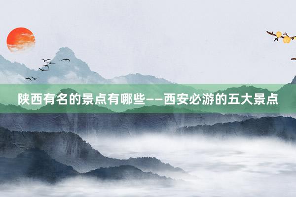 陕西有名的景点有哪些——西安必游的五大景点